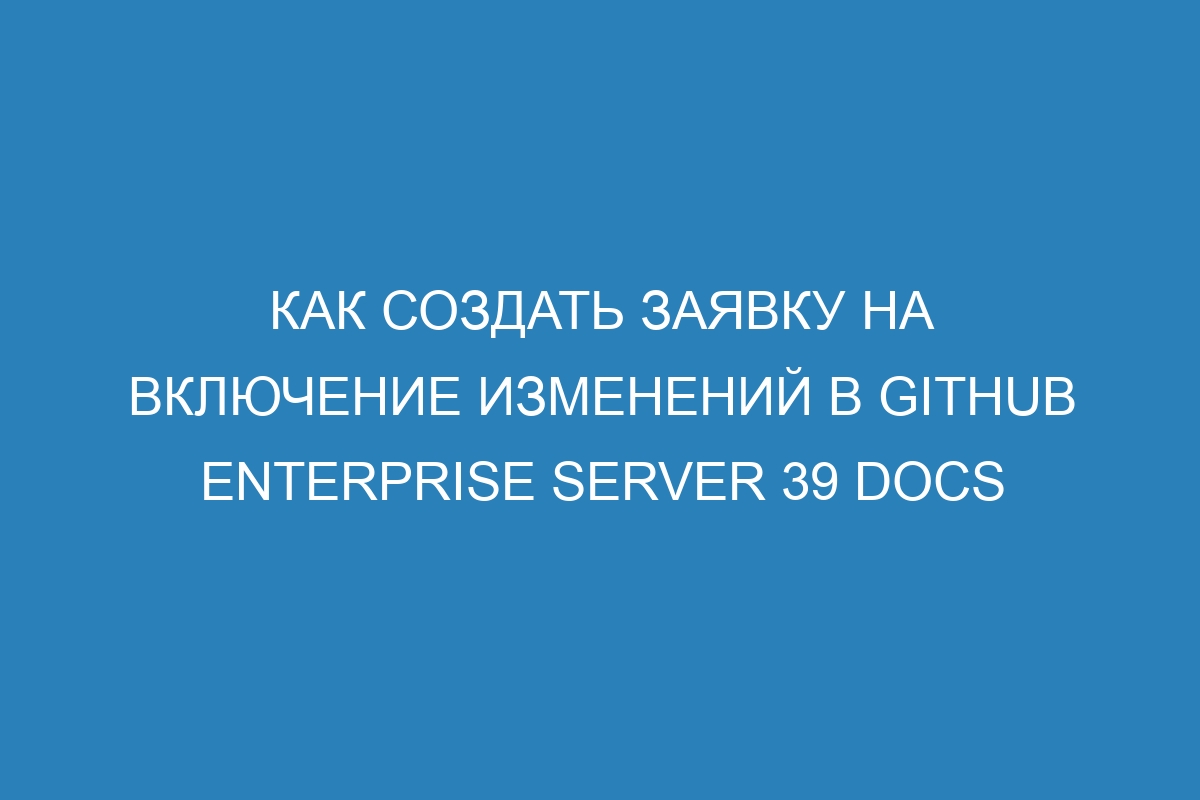 Как создать заявку на включение изменений в GitHub Enterprise Server 39 Docs