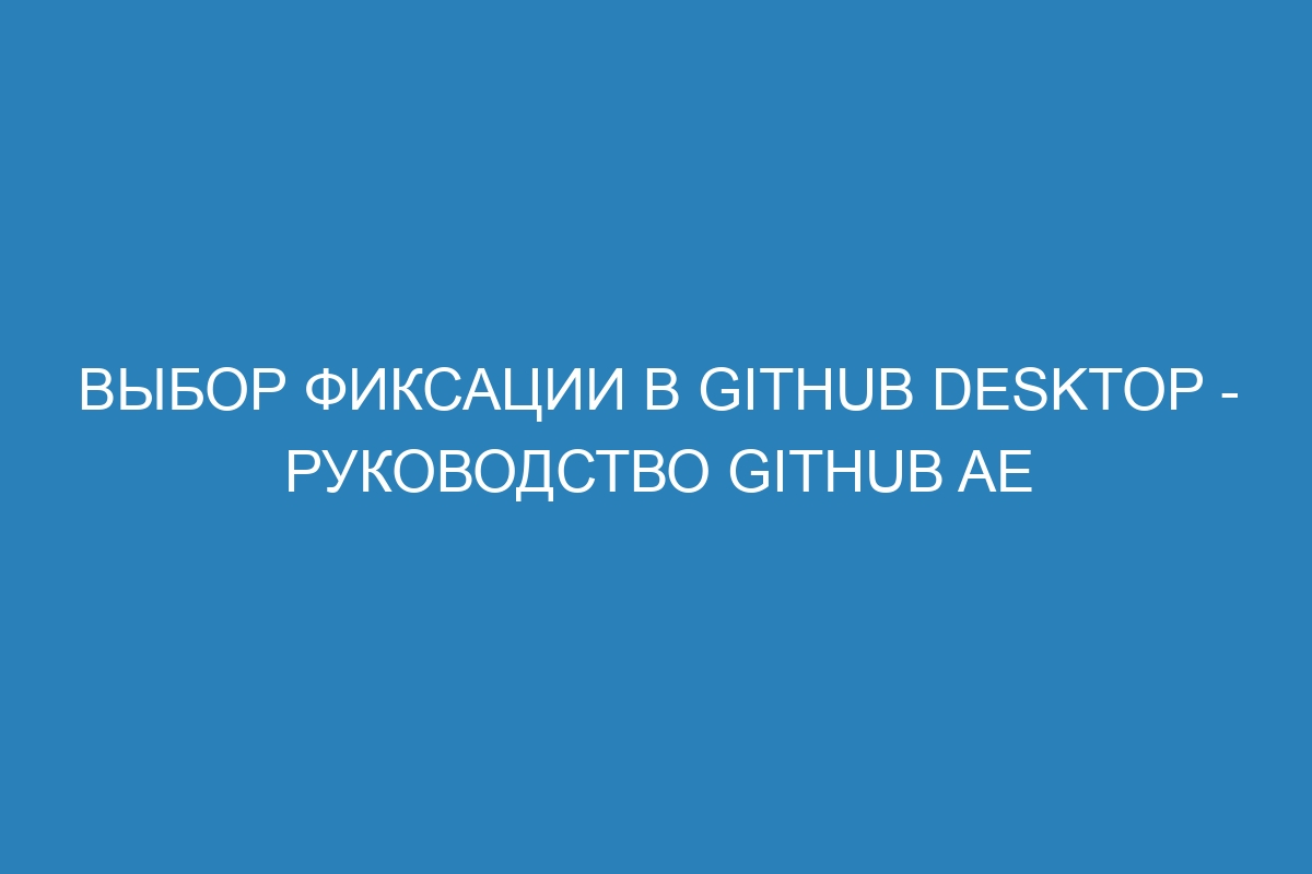 Выбор фиксации в GitHub Desktop - Руководство GitHub AE
