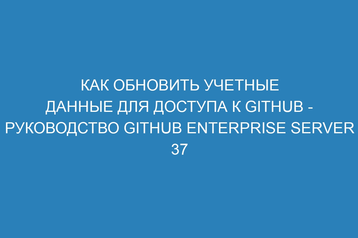 Как обновить учетные данные для доступа к GitHub - Руководство GitHub Enterprise Server 37