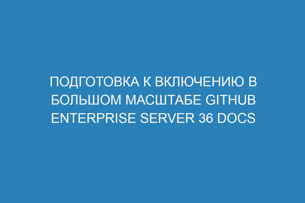 Подготовка к включению в большом масштабе GitHub Enterprise Server 36 Docs
