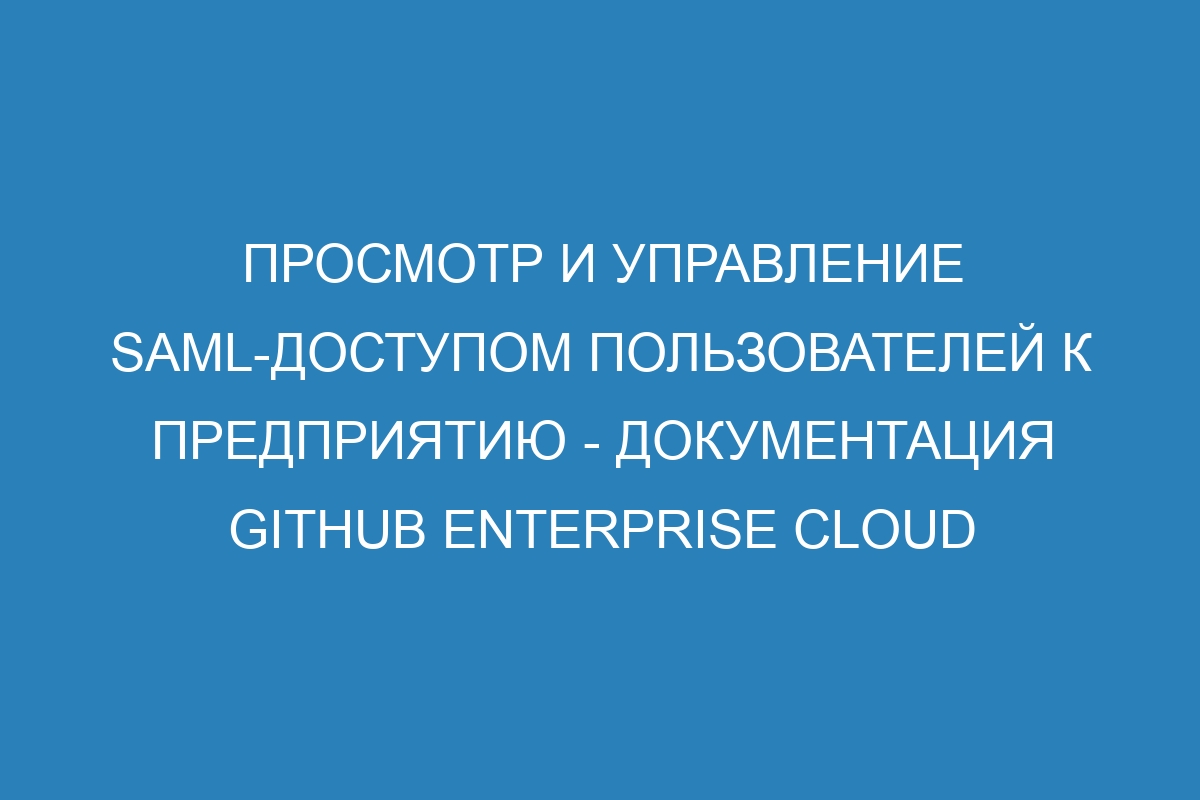 Просмотр и управление SAML-доступом пользователей к предприятию - документация GitHub Enterprise Cloud