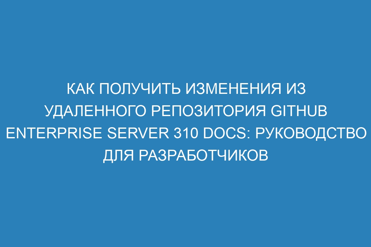 Как получить изменения из удаленного репозитория GitHub Enterprise Server 310 Docs: руководство для разработчиков