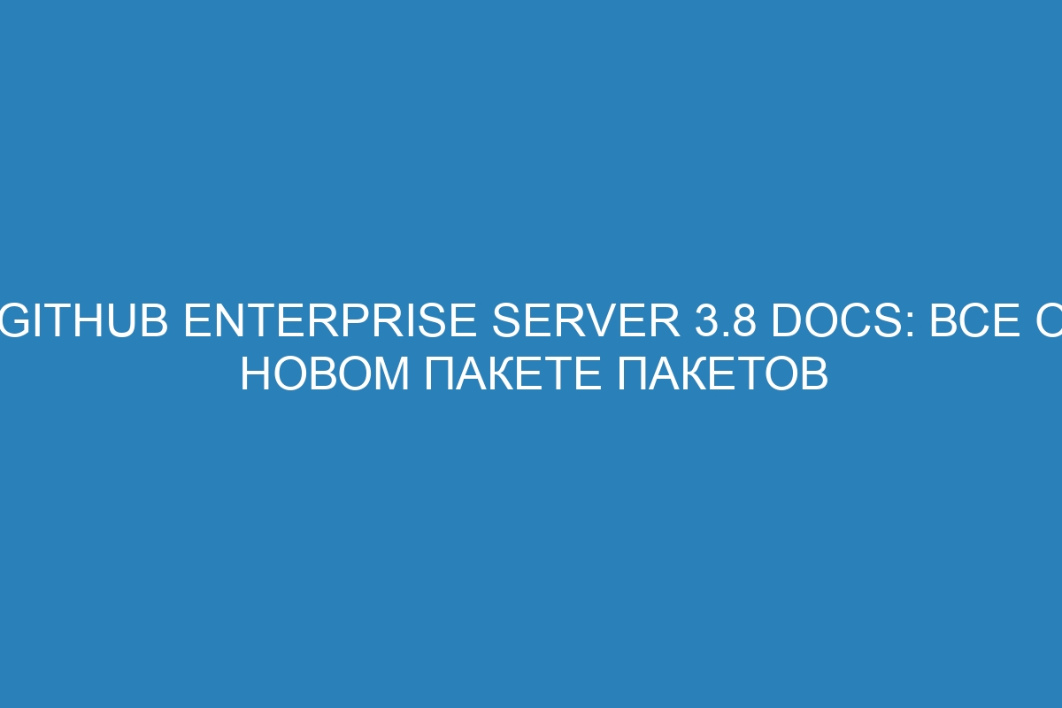 GitHub Enterprise Server 3.8 Docs: все о новом пакете пакетов