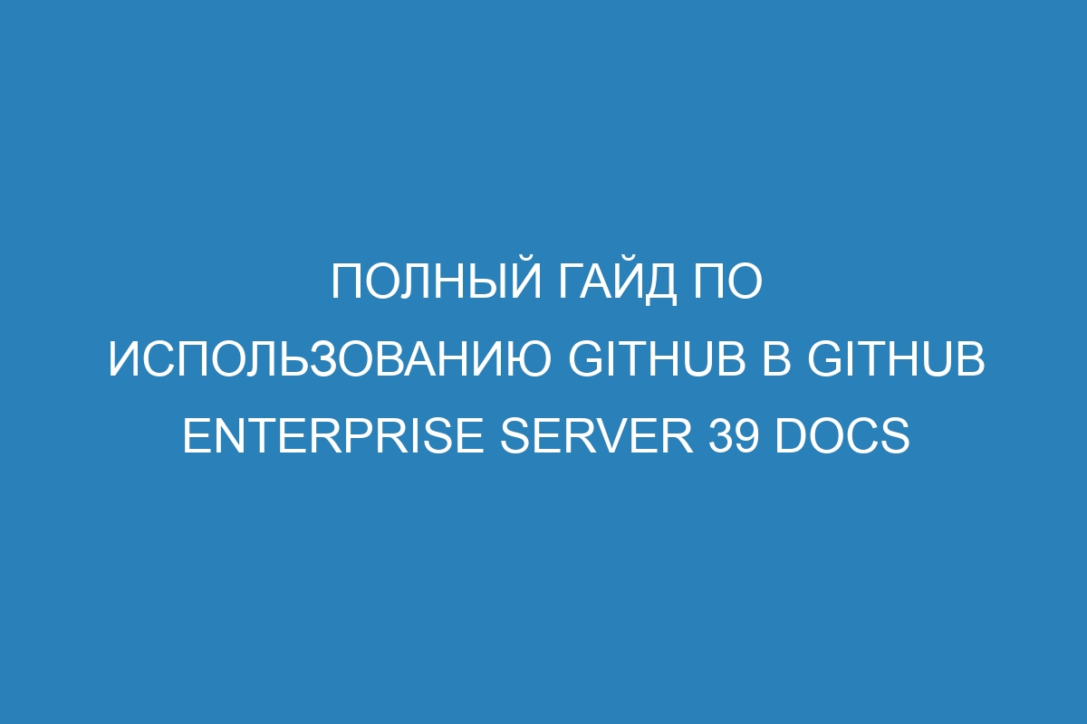 Полный гайд по использованию GitHub в GitHub Enterprise Server 39 Docs