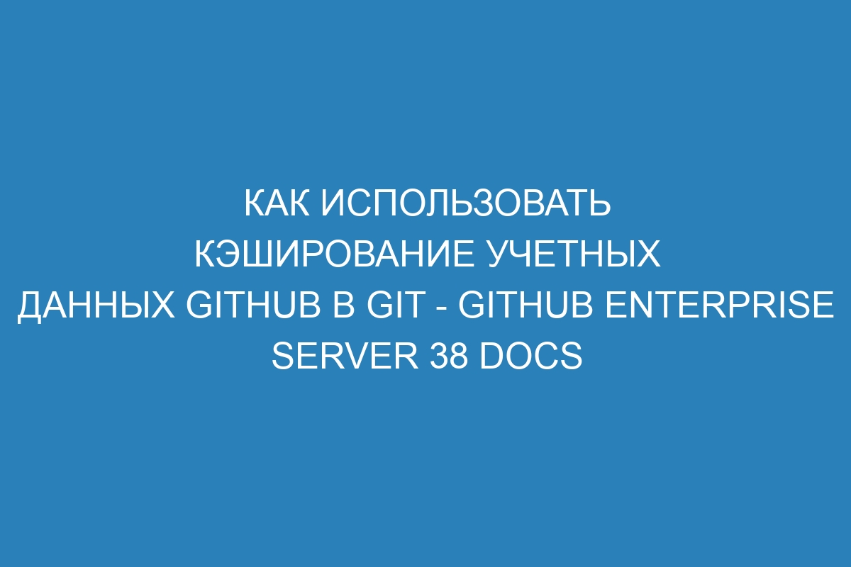 Как использовать кэширование учетных данных GitHub в Git - GitHub Enterprise Server 38 Docs