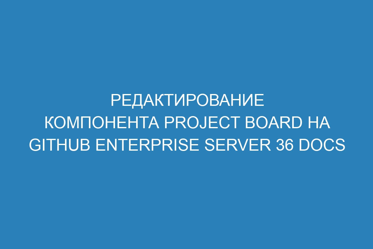 Редактирование компонента project board на GitHub Enterprise Server 36 Docs