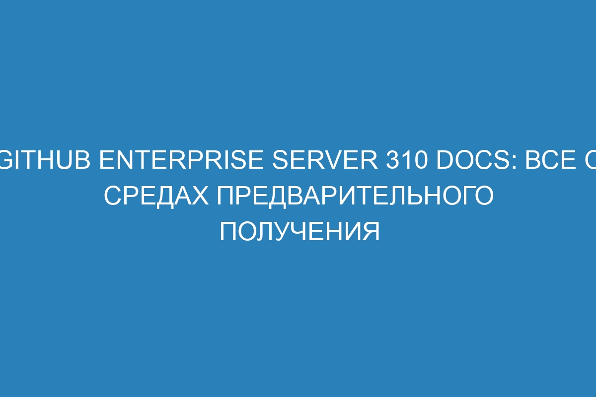 GitHub Enterprise Server 310 Docs: все о средах предварительного получения