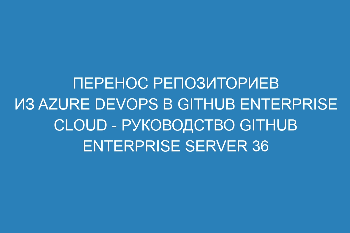 Перенос репозиториев из Azure DevOps в GitHub Enterprise Cloud - Руководство GitHub Enterprise Server 36