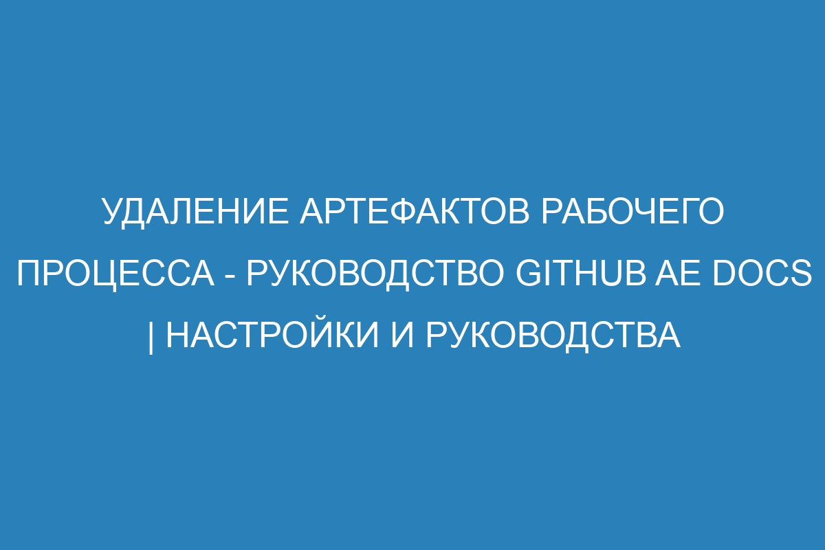 Удаление артефактов рабочего процесса - руководство GitHub AE Docs | Настройки и руководства