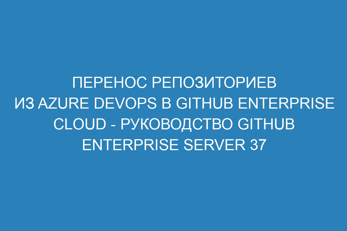 Перенос репозиториев из Azure DevOps в GitHub Enterprise Cloud - Руководство GitHub Enterprise Server 37