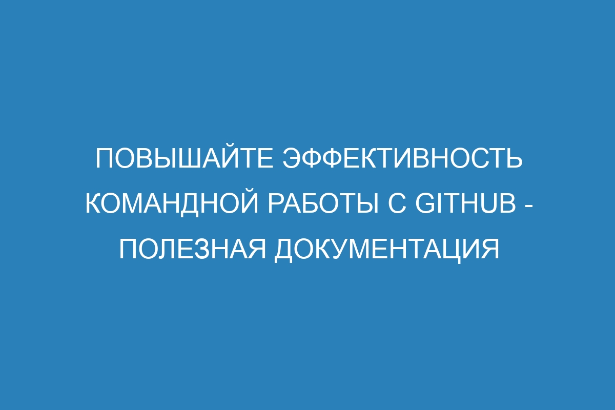Повышайте эффективность командной работы с GitHub - Полезная документация