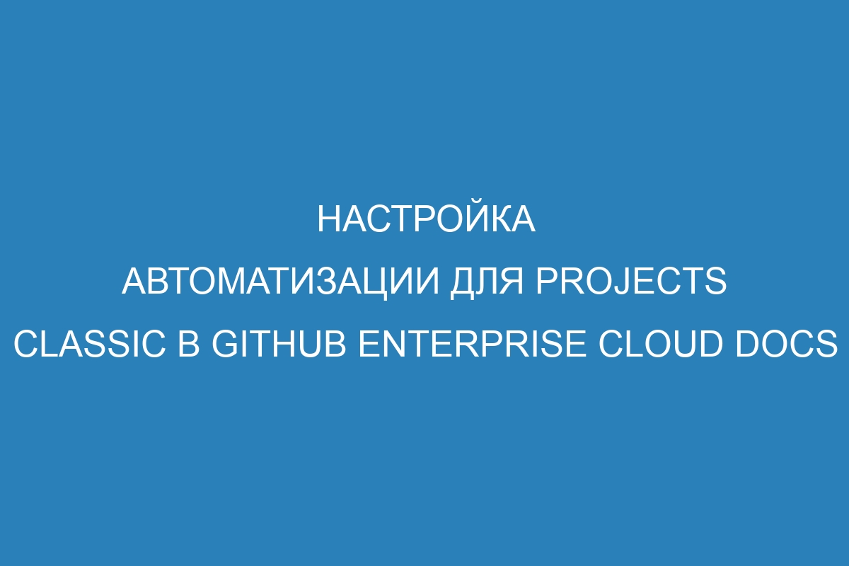Настройка автоматизации для projects classic в GitHub Enterprise Cloud Docs