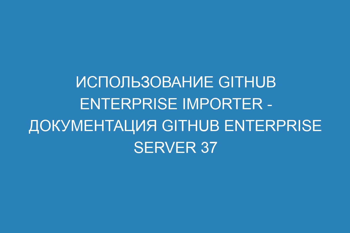 Использование GitHub Enterprise Importer - документация GitHub Enterprise Server 37