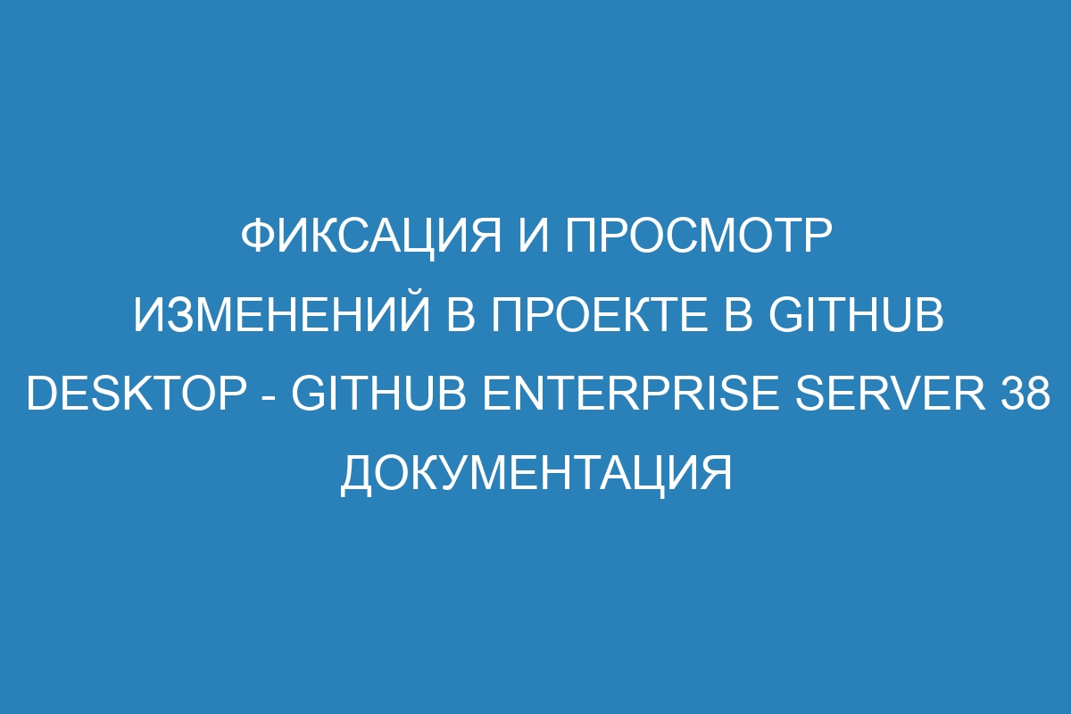 Фиксация и просмотр изменений в проекте в GitHub Desktop - GitHub Enterprise Server 38 Документация