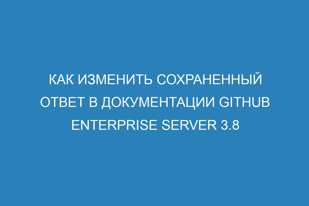 Как изменить сохраненный ответ в документации GitHub Enterprise Server 3.8