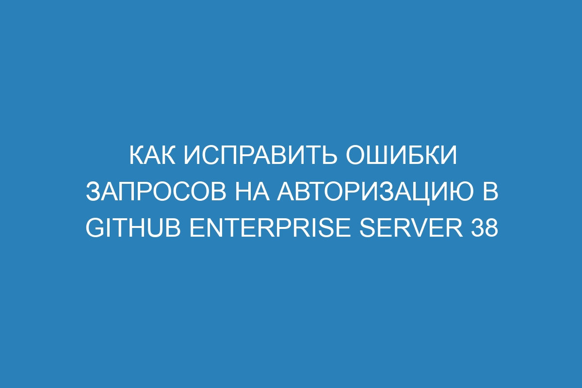 Как исправить ошибки запросов на авторизацию в GitHub Enterprise Server 38