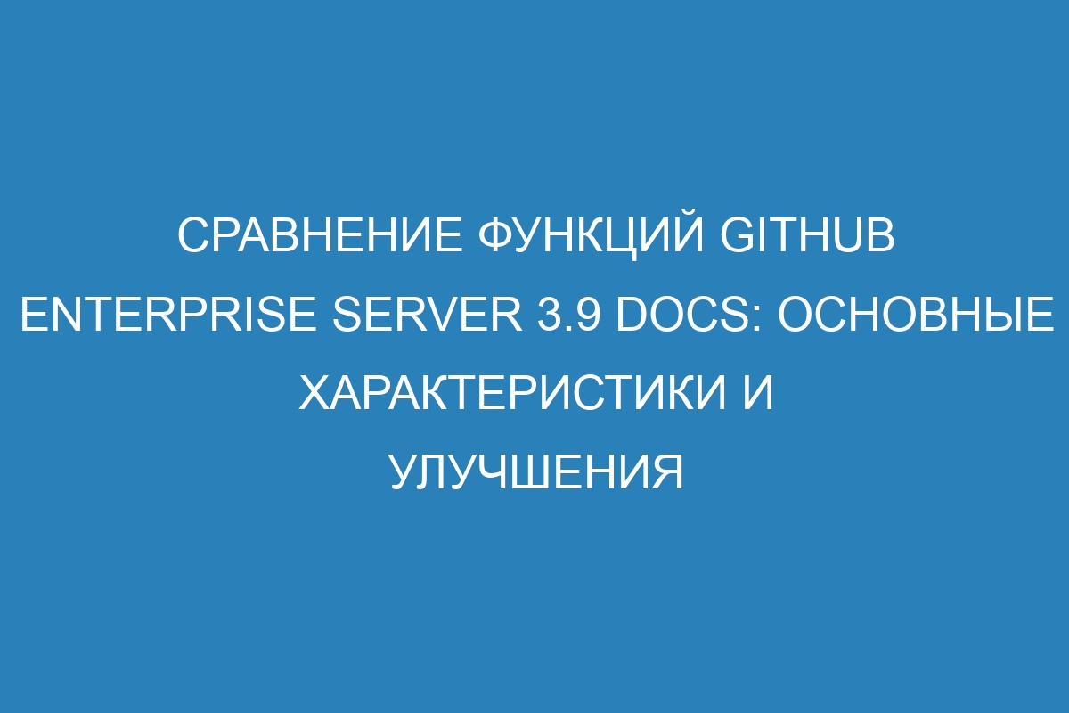 Сравнение функций GitHub Enterprise Server 3.9 Docs: основные характеристики и улучшения