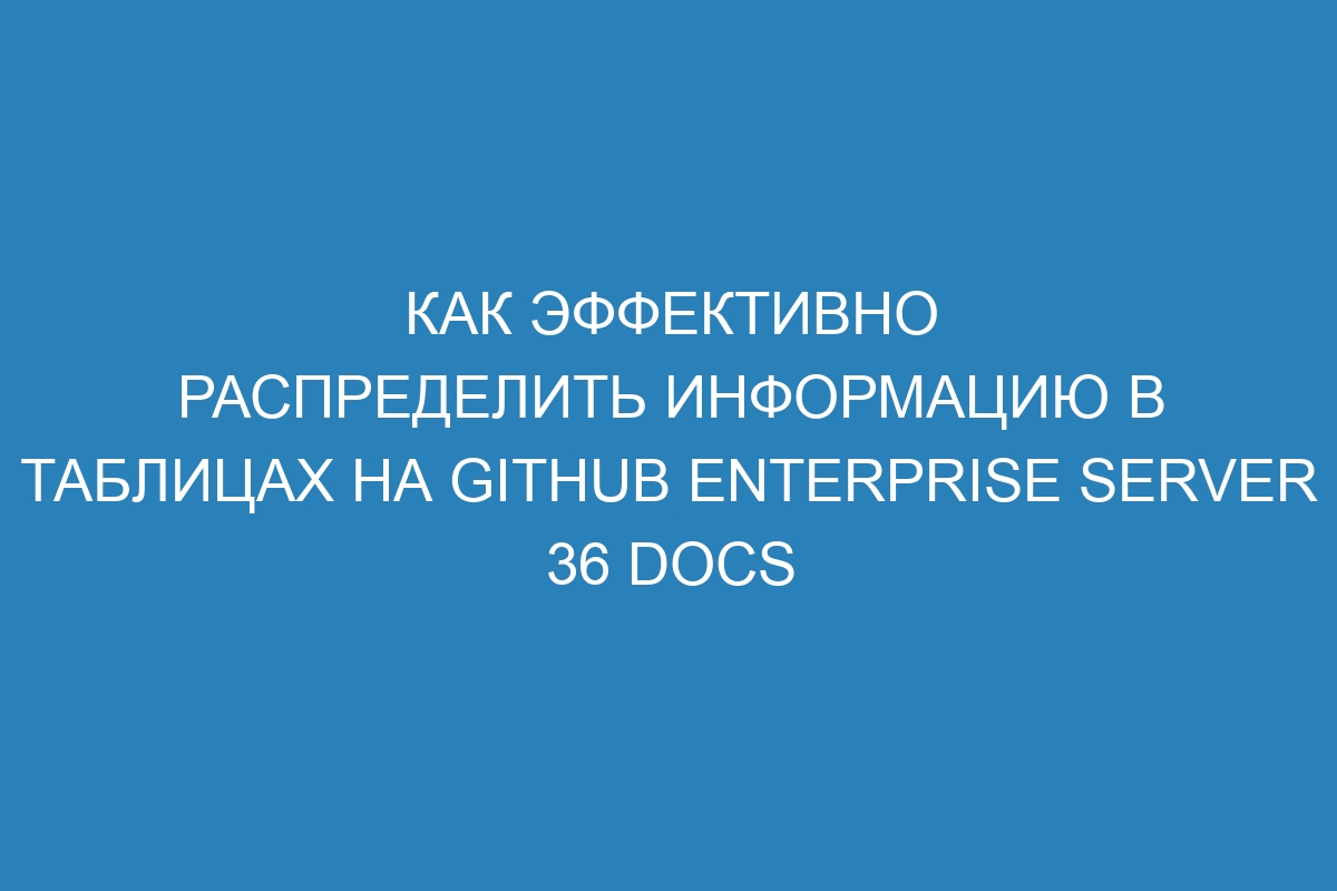 Как эффективно распределить информацию в таблицах на GitHub Enterprise Server 36 Docs