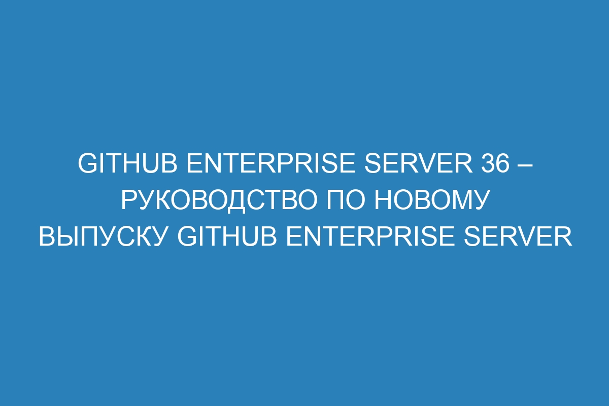 GitHub Enterprise Server 36 – Руководство по новому выпуску GitHub Enterprise Server