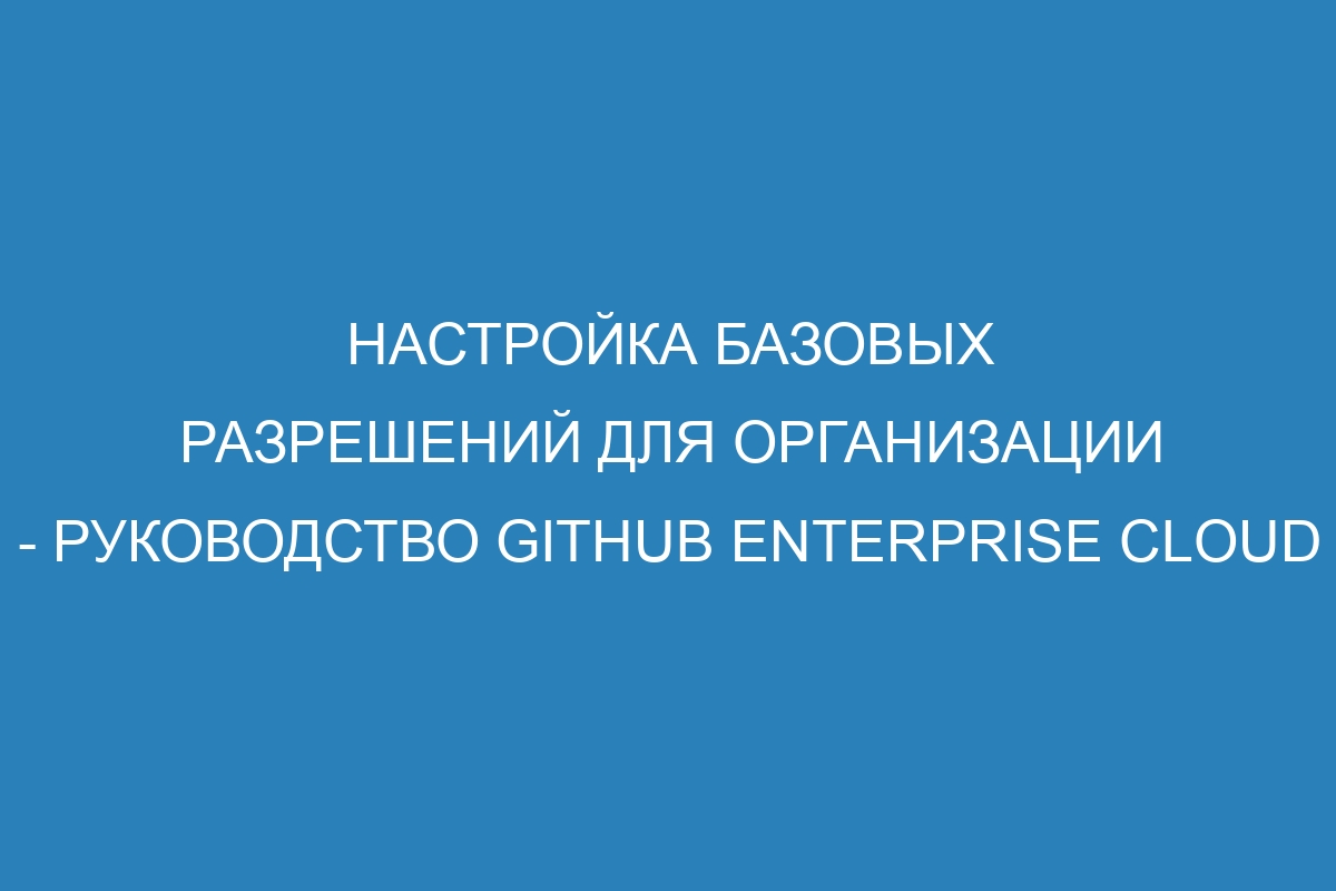 Настройка базовых разрешений для организации - руководство GitHub Enterprise Cloud