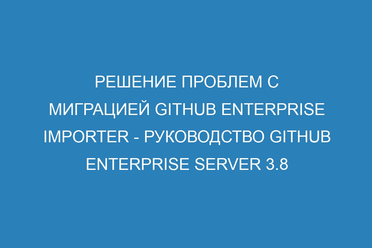 Решение проблем с миграцией GitHub Enterprise Importer - Руководство GitHub Enterprise Server 3.8