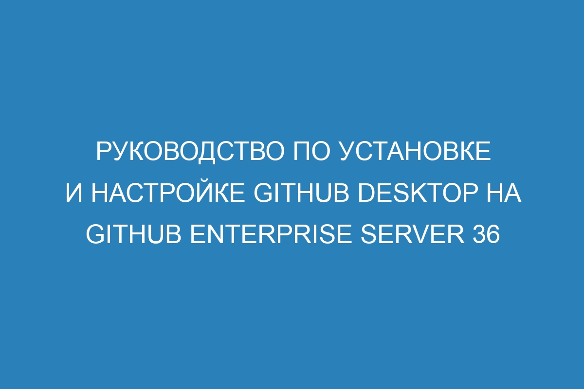 Руководство по установке и настройке GitHub Desktop на GitHub Enterprise Server 36