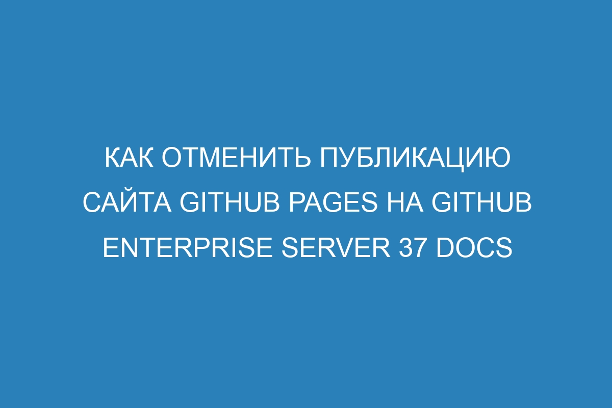 Как отменить публикацию сайта GitHub Pages на GitHub Enterprise Server 37 Docs