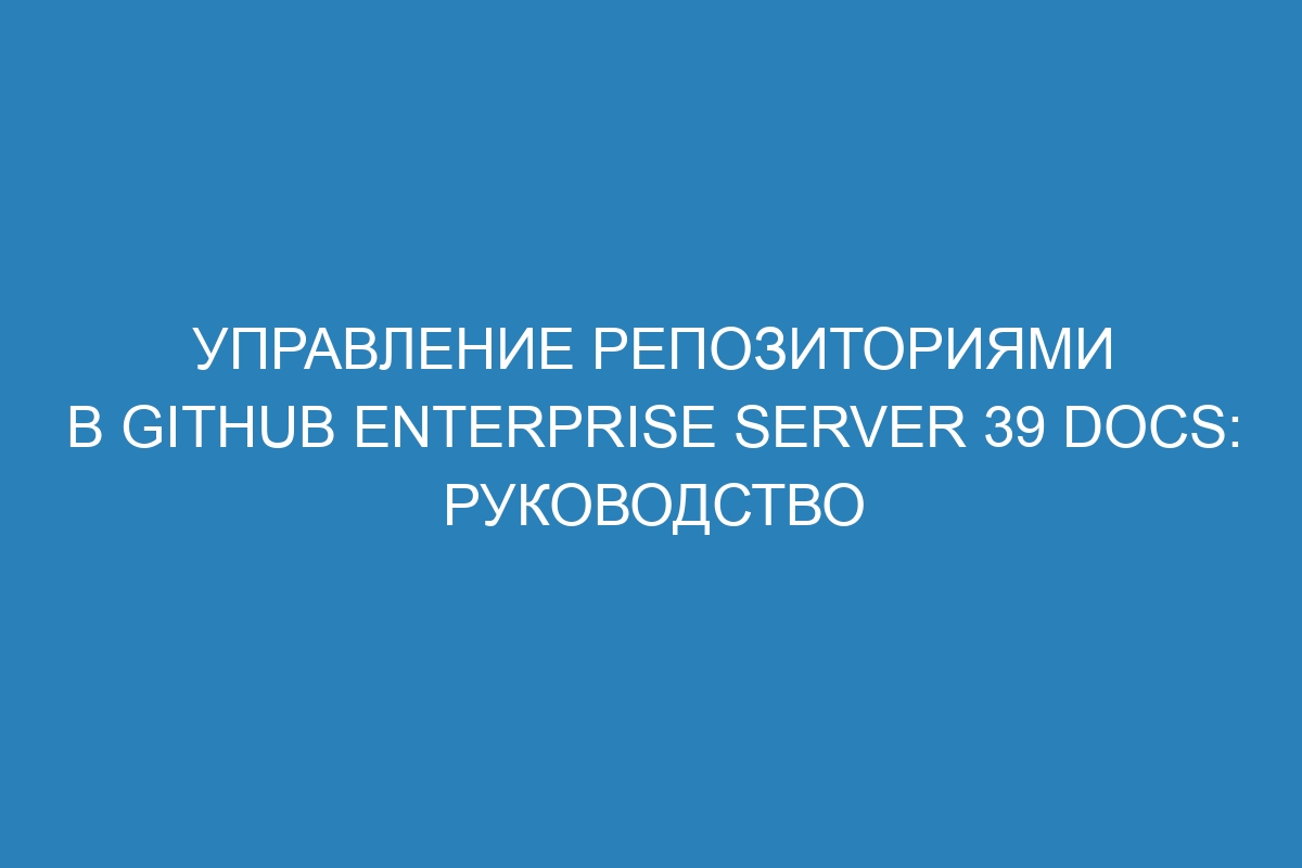 Управление репозиториями в GitHub Enterprise Server 39 Docs: руководство