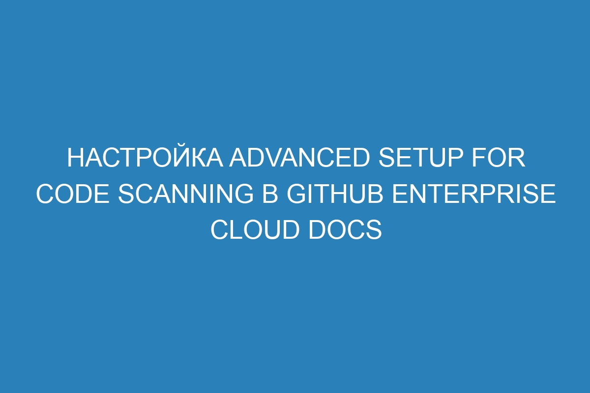 Настройка advanced setup for code scanning в GitHub Enterprise Cloud Docs