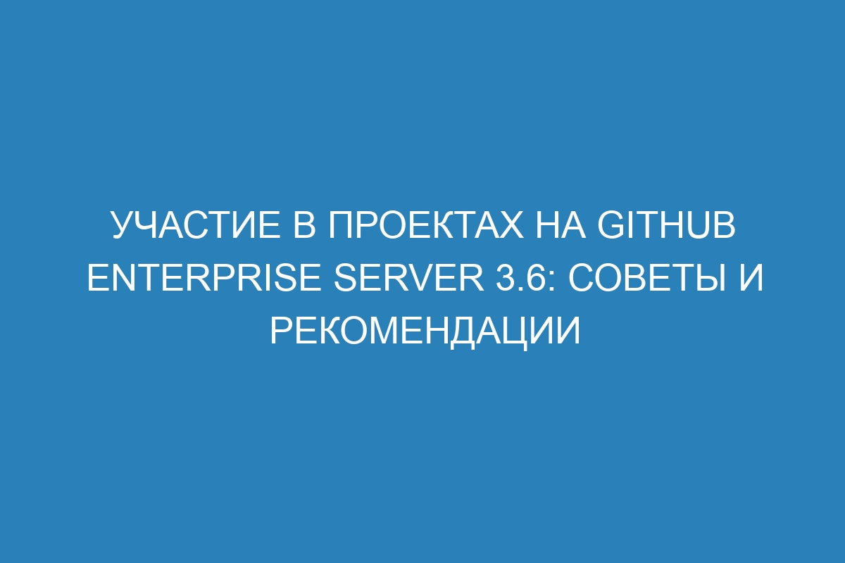 Участие в проектах на GitHub Enterprise Server 3.6: советы и рекомендации