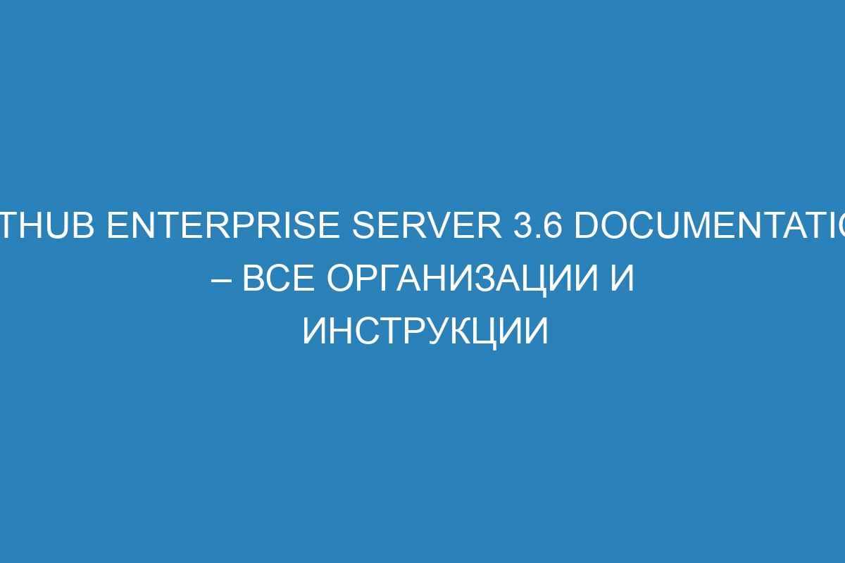 GitHub Enterprise Server 3.6 Documentation – Все организации и инструкции