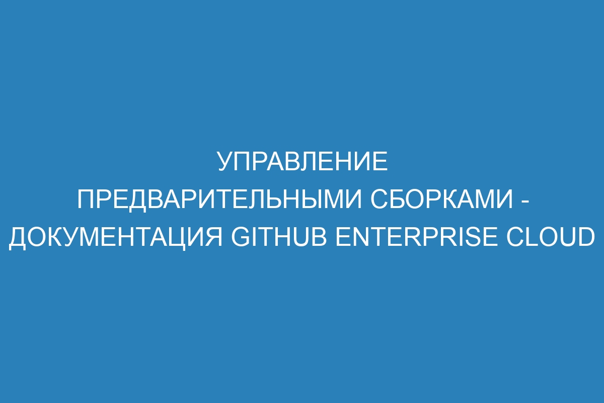 Управление предварительными сборками - документация GitHub Enterprise Cloud