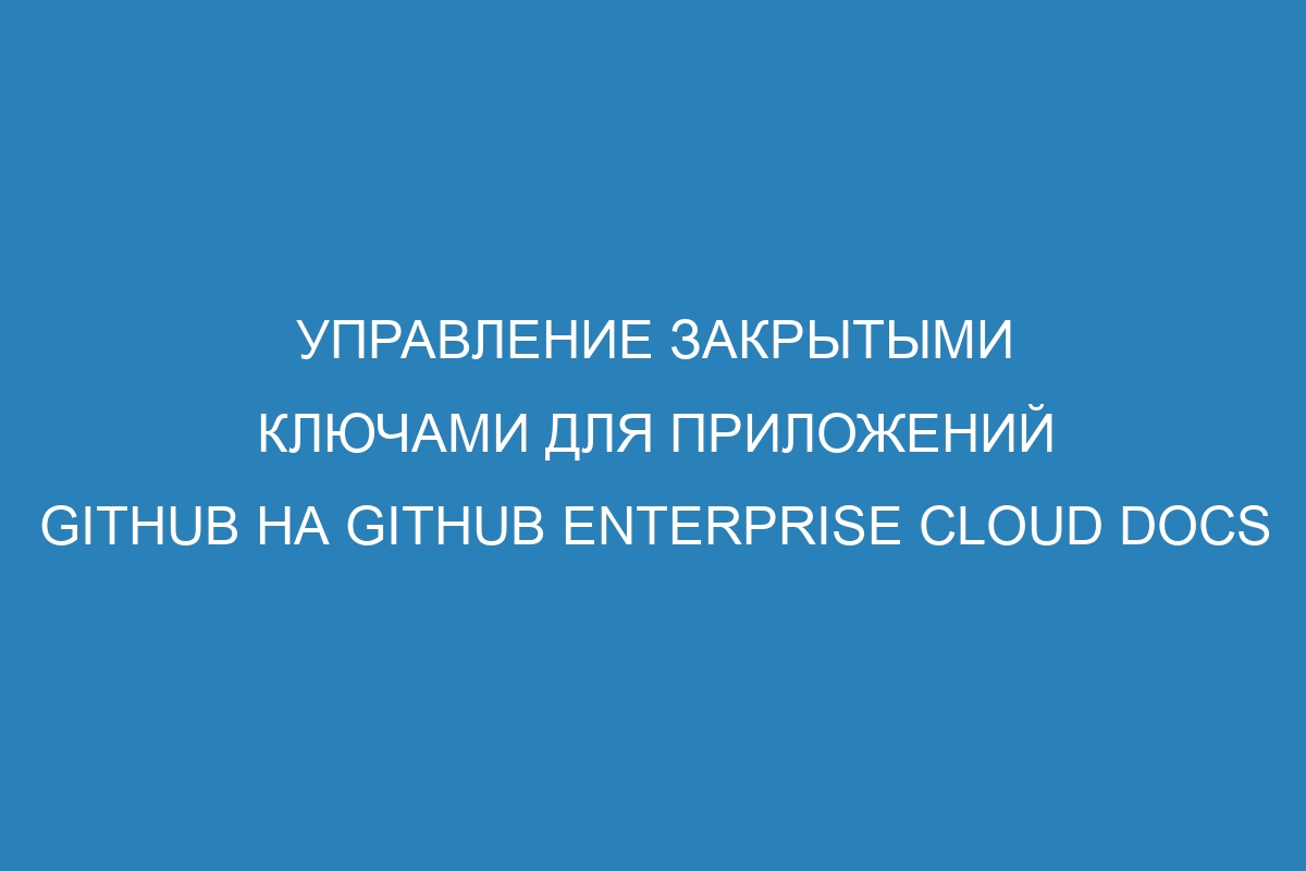 Управление закрытыми ключами для приложений GitHub на GitHub Enterprise Cloud Docs