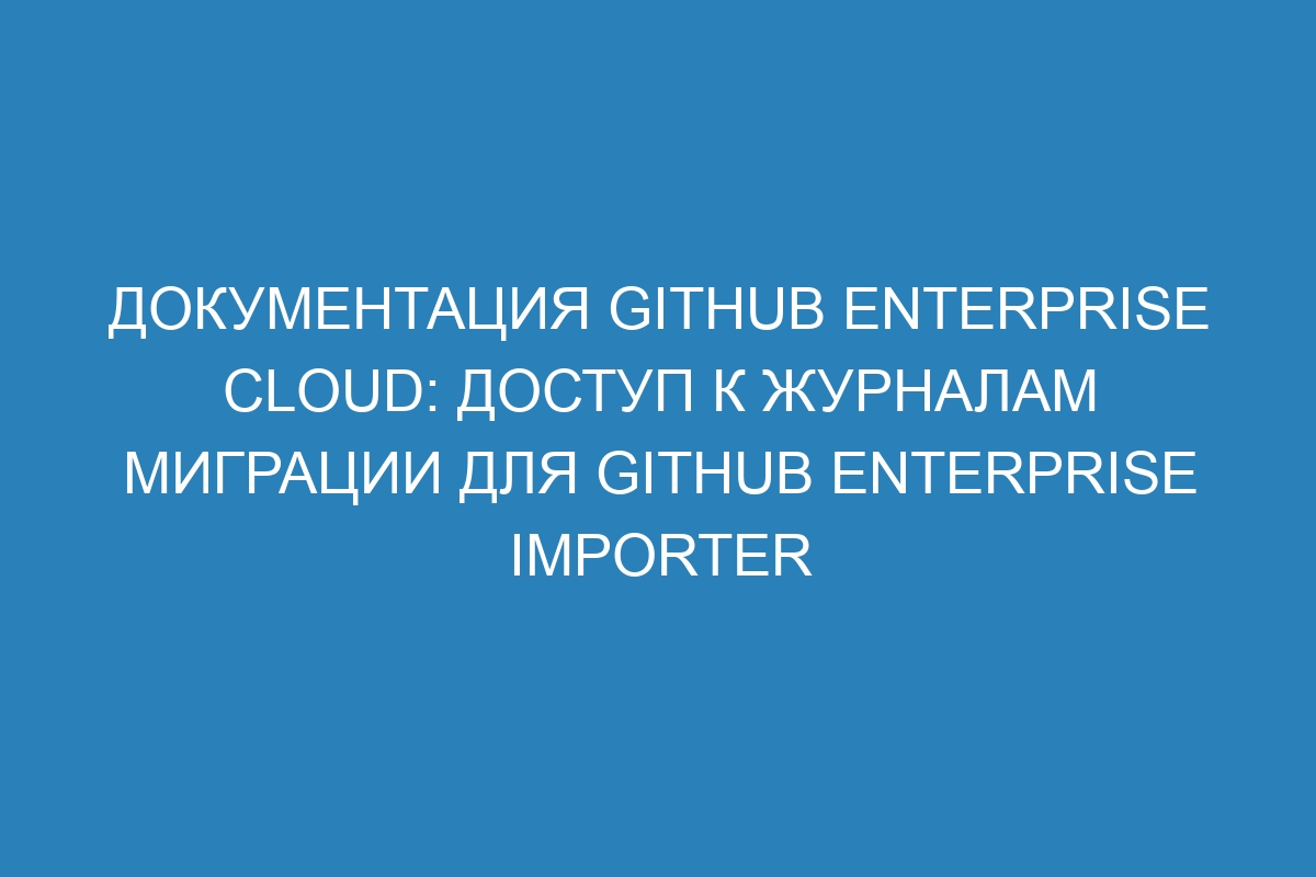 Документация GitHub Enterprise Cloud: доступ к журналам миграции для GitHub Enterprise Importer