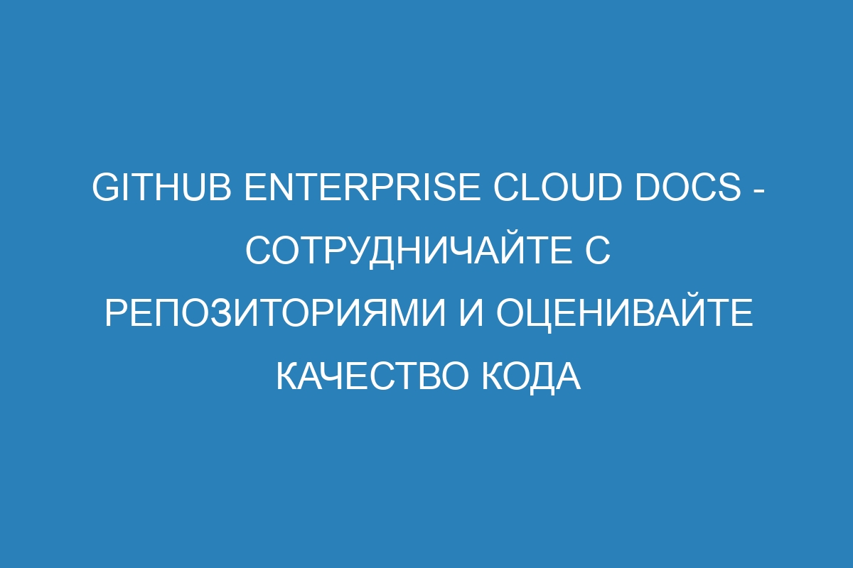 GitHub Enterprise Cloud Docs - сотрудничайте с репозиториями и оценивайте качество кода