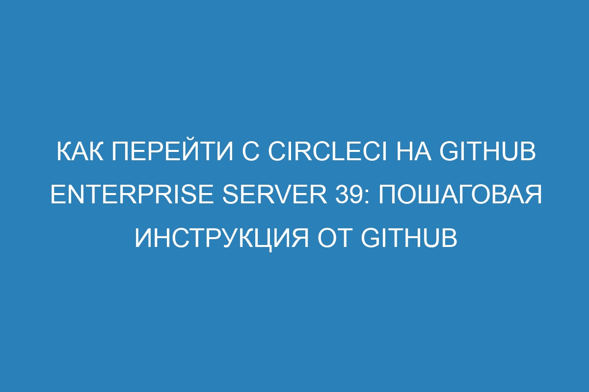 Как перейти с CircleCI на GitHub Enterprise Server 39: пошаговая инструкция от GitHub