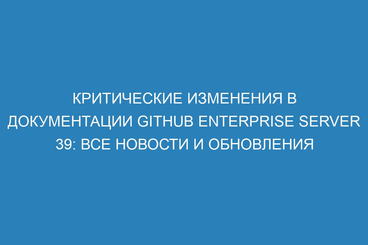 Критические изменения в документации GitHub Enterprise Server 39: все новости и обновления