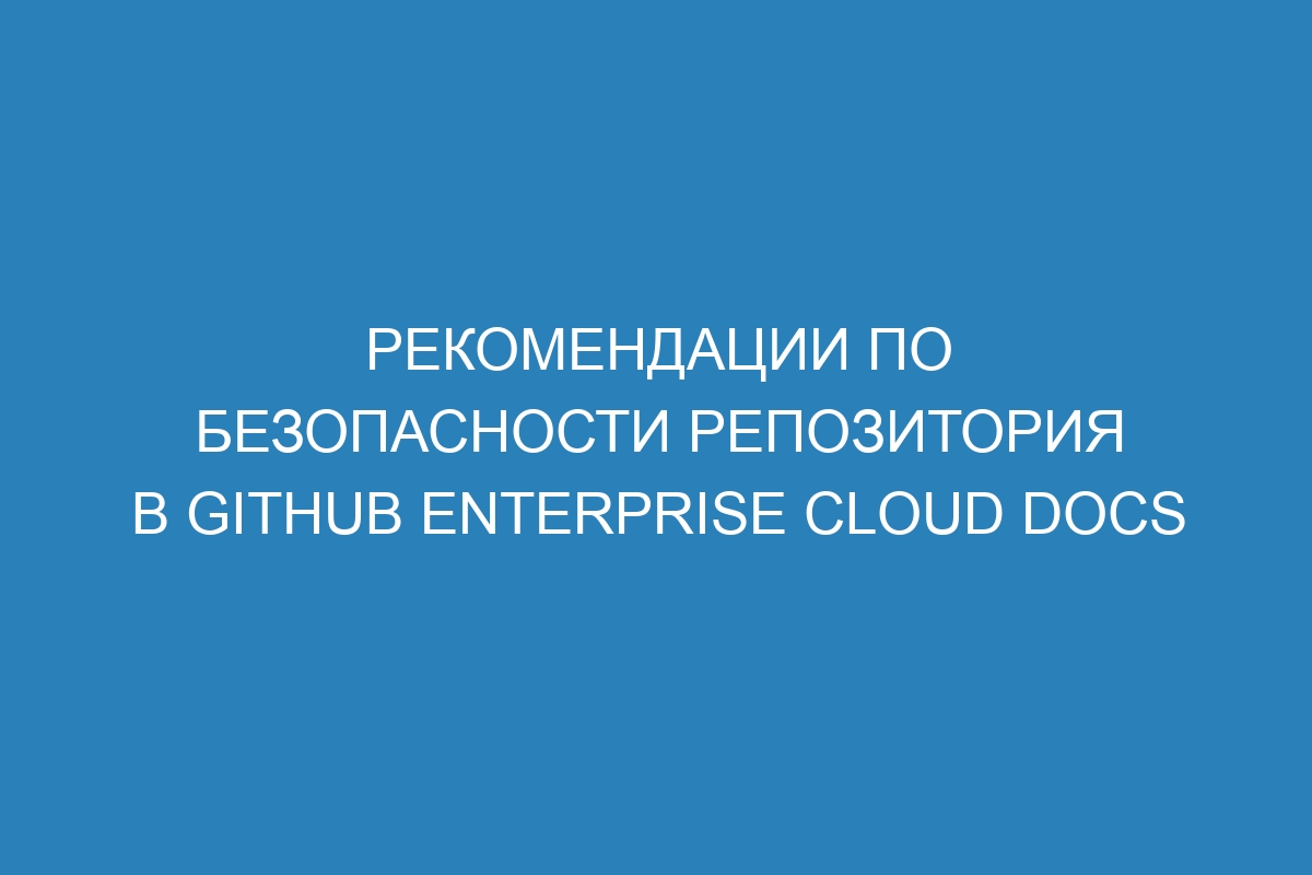 Рекомендации по безопасности репозитория в GitHub Enterprise Cloud Docs