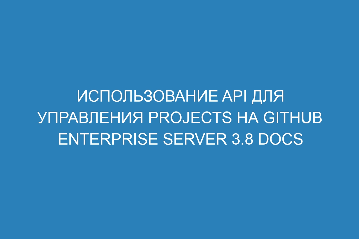 Использование API для управления Projects на GitHub Enterprise Server 3.8 Docs