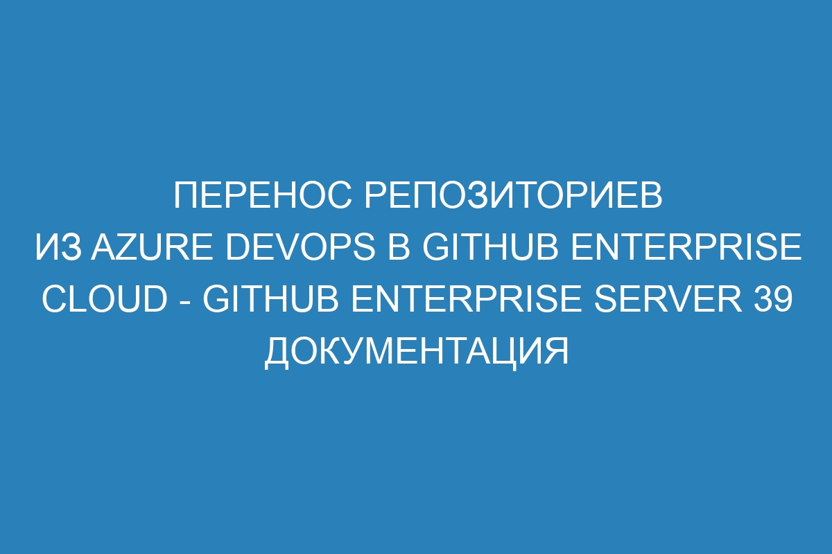 Перенос репозиториев из Azure DevOps в GitHub Enterprise Cloud - GitHub Enterprise Server 39 Документация