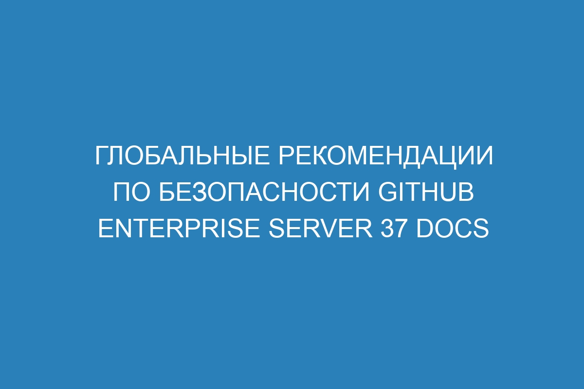 Глобальные рекомендации по безопасности GitHub Enterprise Server 37 Docs