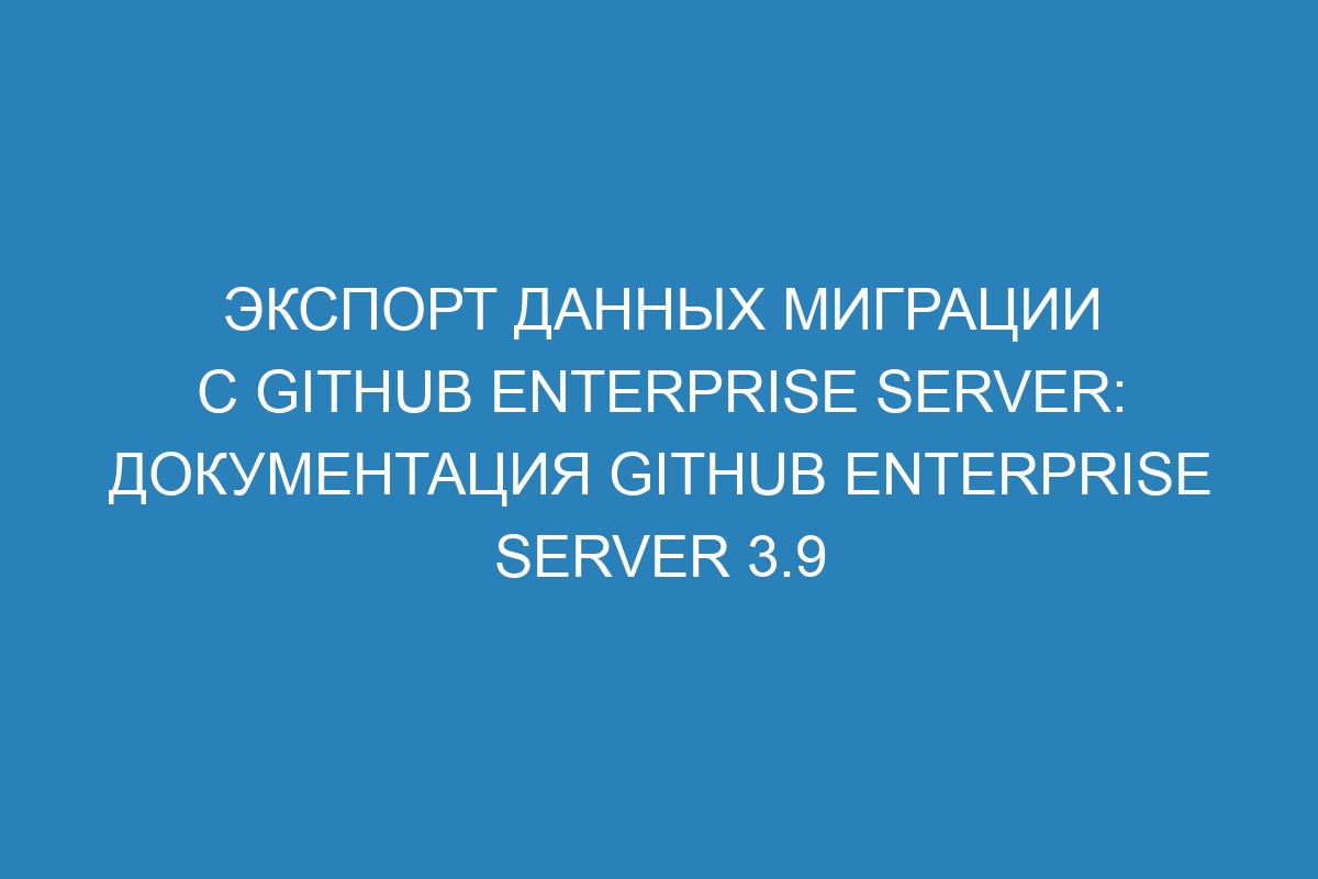 Экспорт данных миграции с GitHub Enterprise Server: документация GitHub Enterprise Server 3.9