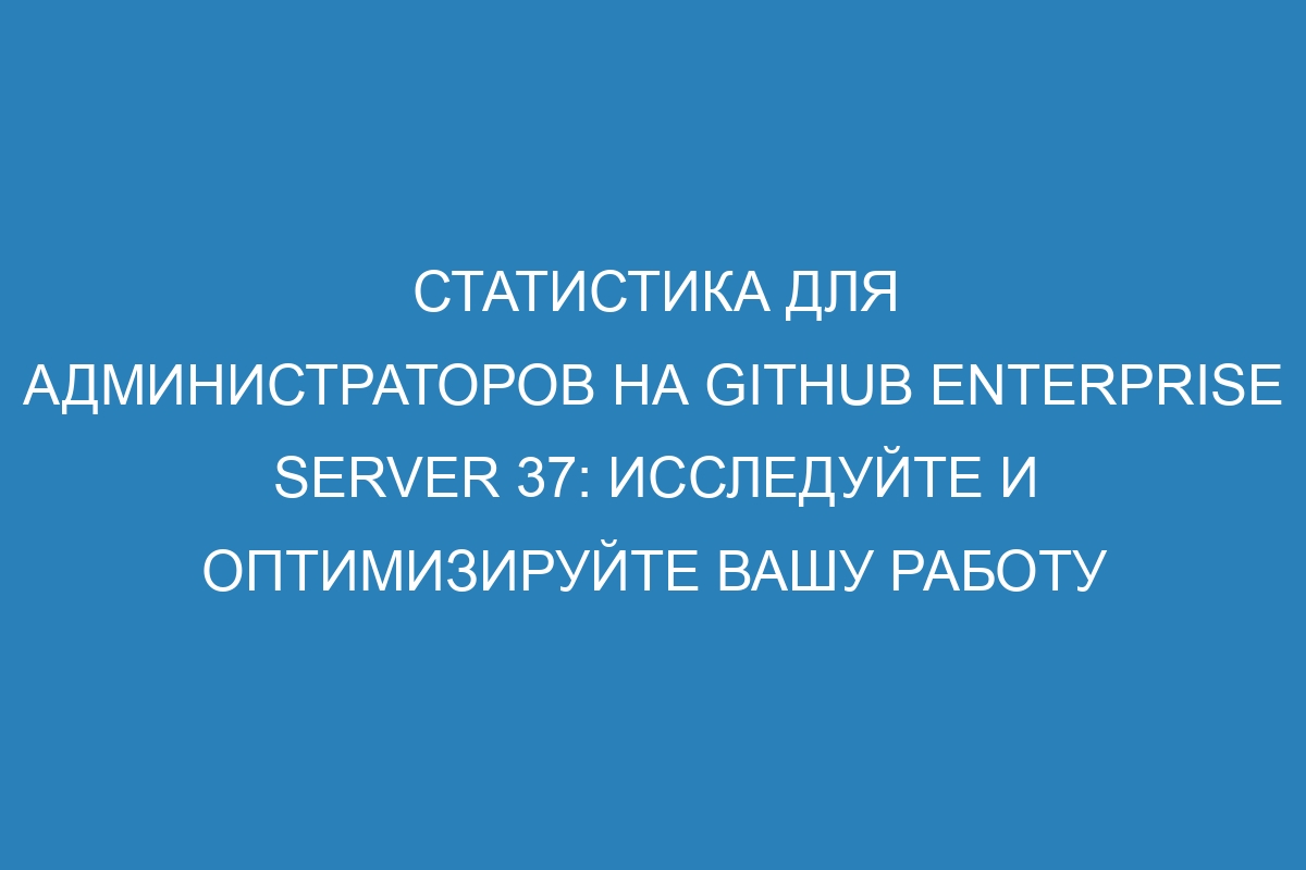 Статистика для администраторов на GitHub Enterprise Server 37: исследуйте и оптимизируйте вашу работу