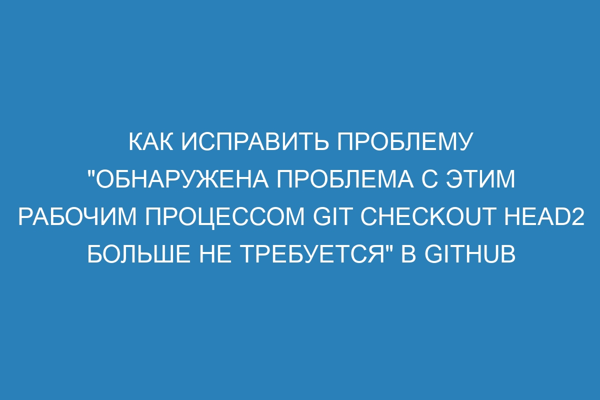 Как исправить проблему "Обнаружена проблема с этим рабочим процессом git checkout HEAD2 больше не требуется" в GitHub Enterprise Server 310