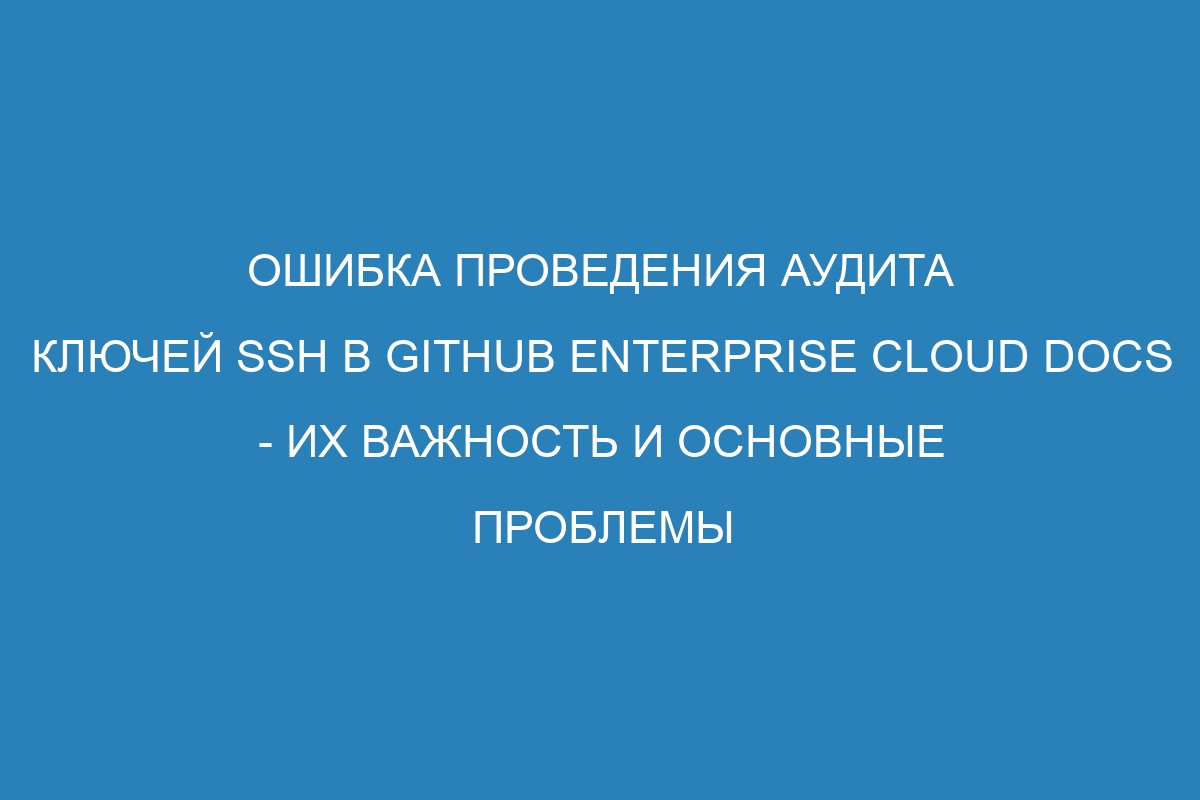 Ошибка проведения аудита ключей SSH в GitHub Enterprise Cloud Docs - их важность и основные проблемы