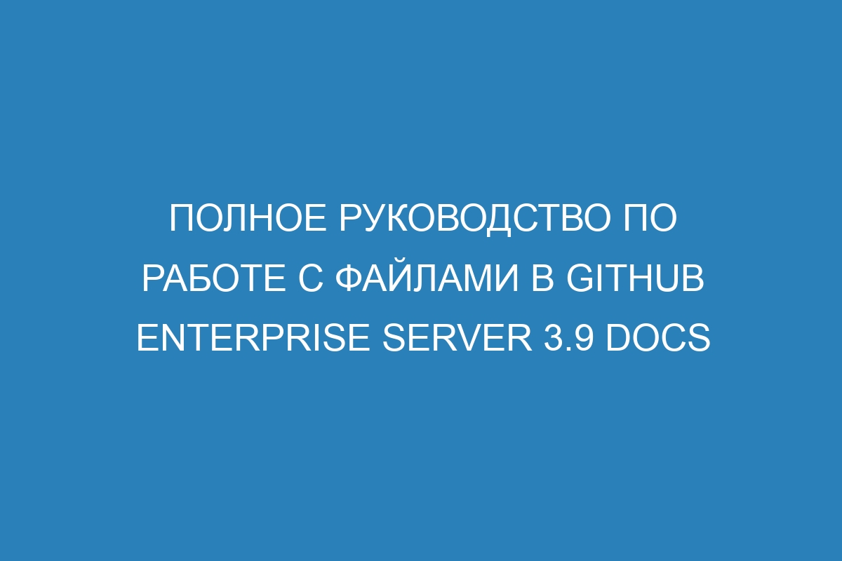 Полное руководство по работе с файлами в GitHub Enterprise Server 3.9 Docs