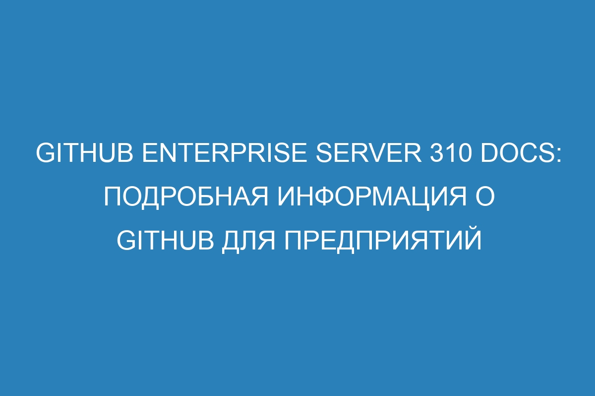 GitHub Enterprise Server 310 Docs: подробная информация о GitHub для предприятий