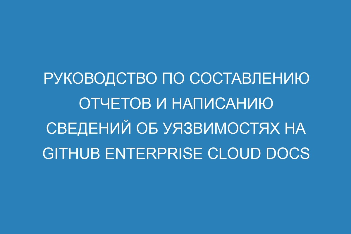 Руководство по составлению отчетов и написанию сведений об уязвимостях на GitHub Enterprise Cloud Docs