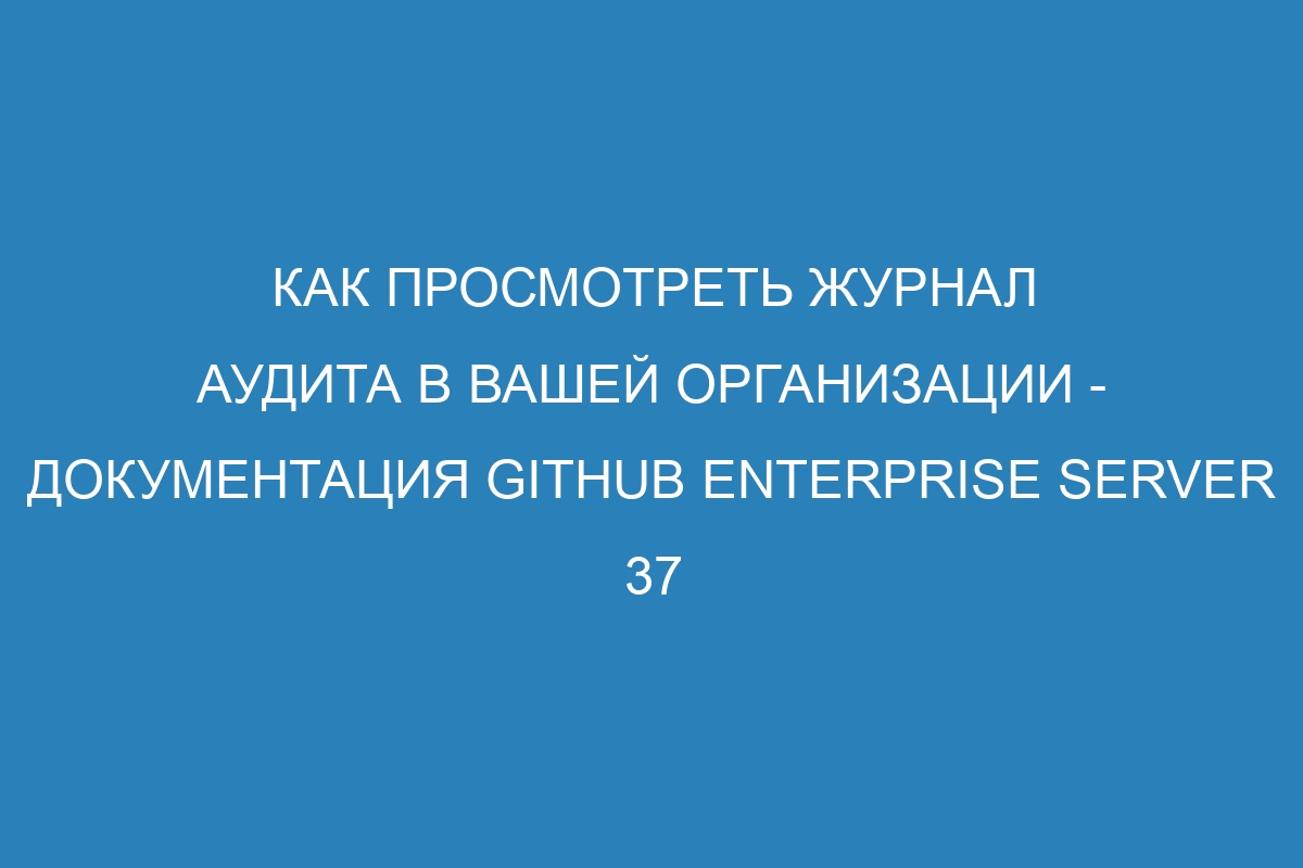 Как просмотреть журнал аудита в вашей организации - документация GitHub Enterprise Server 37