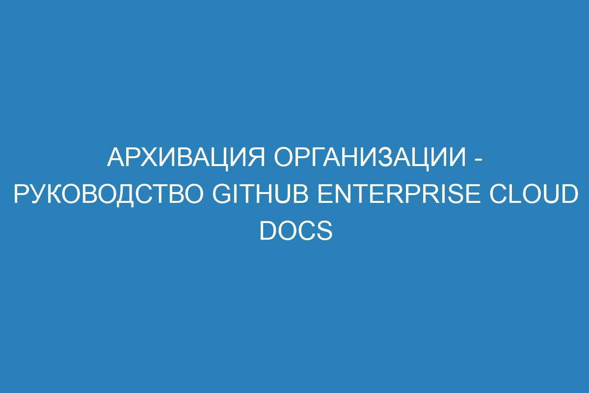 Архивация организации - руководство GitHub Enterprise Cloud Docs